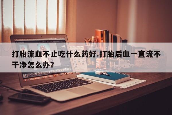 米非米索打胎药联系方式堕胎药购买途径打胎流血不止吃什么药好.打胎后血一直流不干净怎么办？