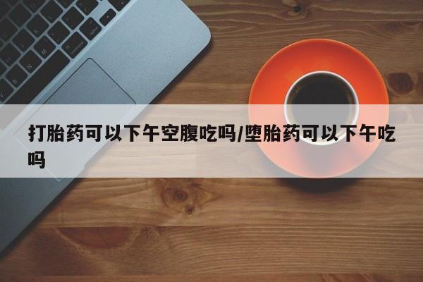米非米索打胎药联系方式堕胎药购买途径打胎药可以下午空腹吃吗/堕胎药可以下午吃吗