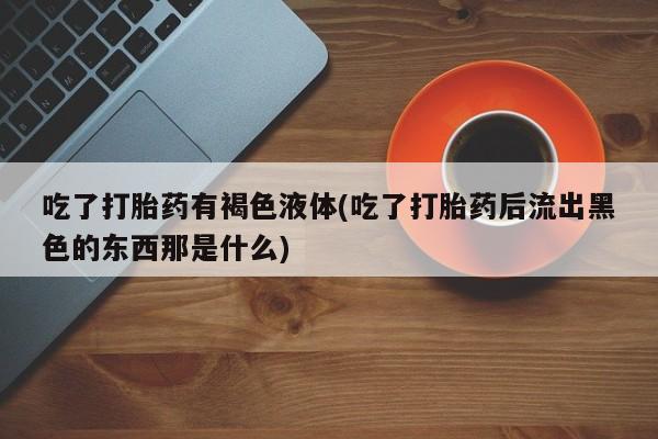 米非米索打胎药联系方式堕胎药购买途径吃了打胎药有褐色液体(吃了打胎药后流出黑色的东西那是什么)