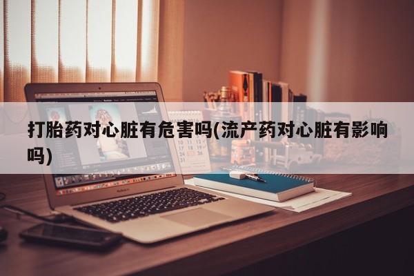 米非米索打胎药联系方式堕胎药购买途径打胎药对心脏有危害吗(流产药对心脏有影响吗)