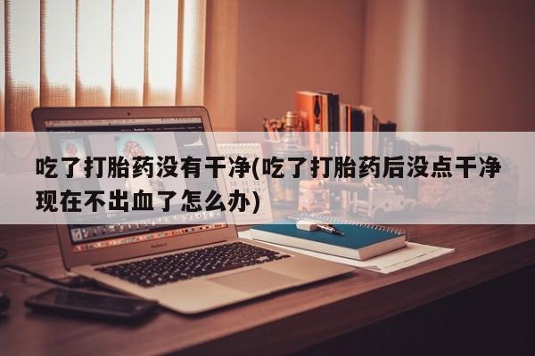 米非米索打胎药联系方式堕胎药购买途径吃了打胎药没有干净(吃了打胎药后没点干净现在不出血了怎么办)