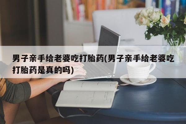 米非米索打胎药联系方式堕胎药购买途径男子亲手给老婆吃打胎药(男子亲手给老婆吃打胎药是真的吗)