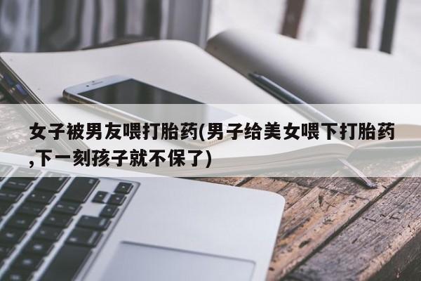 米非米索打胎药联系方式堕胎药购买途径女子被男友喂打胎药(男子给美女喂下打胎药,下一刻孩子就不保了)