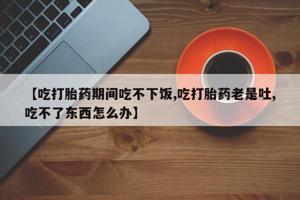 米非米索打胎药联系方式堕胎药购买途径【吃打胎药期间吃不下饭,吃打胎药老是吐,吃不了东西怎么办】