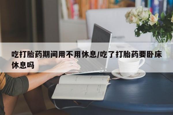 米非米索打胎药联系方式堕胎药购买途径吃打胎药期间用不用休息/吃了打胎药要卧床休息吗