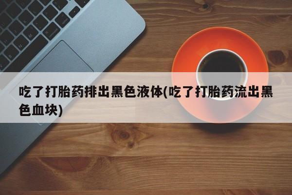 米非米索打胎药联系方式堕胎药购买途径吃了打胎药排出黑色液体(吃了打胎药流出黑色血块)