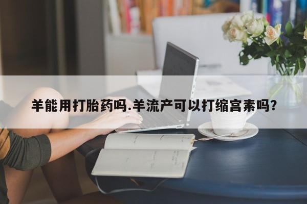 米非米索打胎药联系方式堕胎药购买途径羊能用打胎药吗.羊流产可以打缩宫素吗？