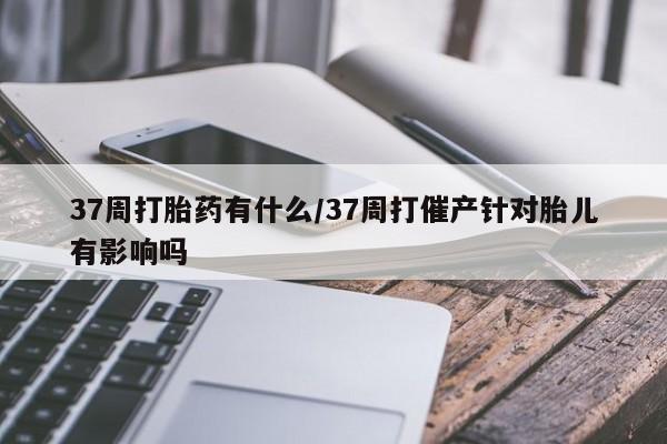 米非米索打胎药联系方式堕胎药购买途径37周打胎药有什么/37周打催产针对胎儿有影响吗