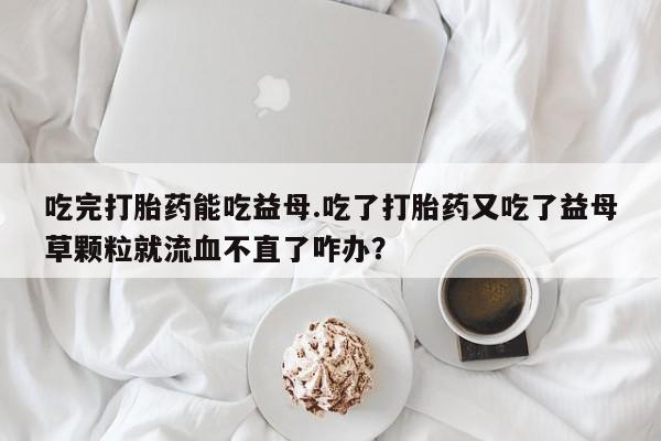 米非米索打胎药联系方式堕胎药购买途径吃完打胎药能吃益母.吃了打胎药又吃了益母草颗粒就流血不直了咋办？