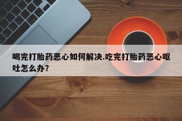 米非米索打胎药联系方式堕胎药购买途径喝完打胎药恶心如何解决.吃完打胎药恶心呕吐怎么办？
