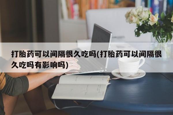 米非米索打胎药联系方式堕胎药购买途径打胎药可以间隔很久吃吗(打胎药可以间隔很久吃吗有影响吗)