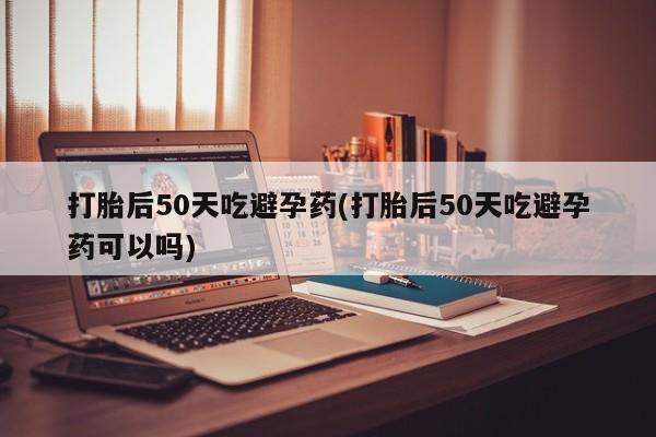 米非米索打胎药联系方式堕胎药购买途径打胎后50天吃避孕药(打胎后50天吃避孕药可以吗)