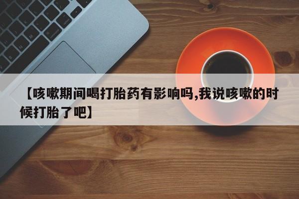 米非米索打胎药联系方式堕胎药购买途径【咳嗽期间喝打胎药有影响吗,我说咳嗽的时候打胎了吧】