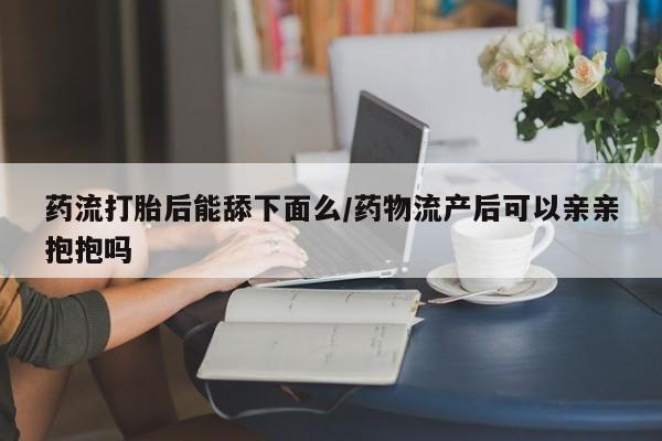米非米索打胎药联系方式堕胎药购买途径药流打胎后能舔下面么/药物流产后可以亲亲抱抱吗