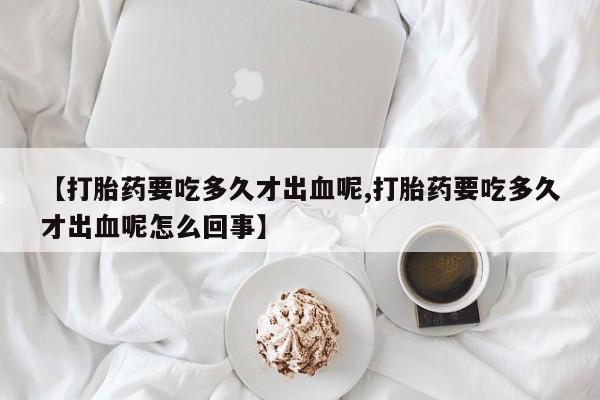 米非米索打胎药联系方式堕胎药购买途径【打胎药要吃多久才出血呢,打胎药要吃多久才出血呢怎么回事】