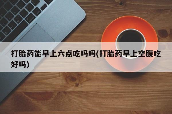 米非米索打胎药联系方式堕胎药购买途径打胎药能早上六点吃吗吗(打胎药早上空腹吃好吗)