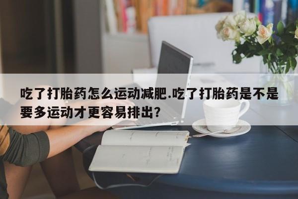 米非米索打胎药联系方式堕胎药购买途径吃了打胎药怎么运动减肥.吃了打胎药是不是要多运动才更容易排出？