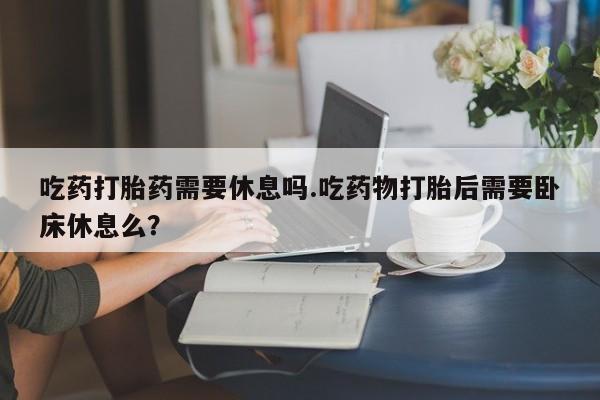米非米索打胎药联系方式堕胎药购买途径吃药打胎药需要休息吗.吃药物打胎后需要卧床休息么？