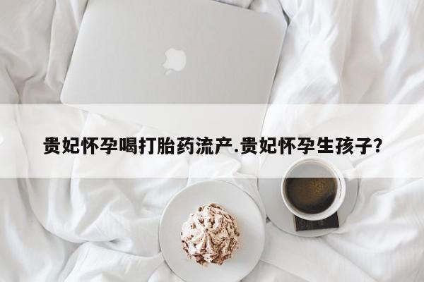 米非米索打胎药联系方式堕胎药购买途径贵妃怀孕喝打胎药流产.贵妃怀孕生孩子?