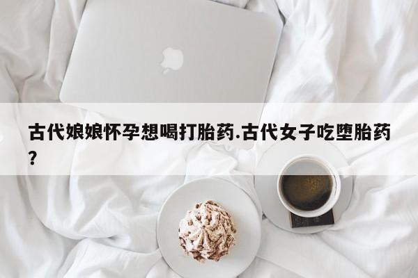 米非米索打胎药联系方式堕胎药购买途径古代娘娘怀孕想喝打胎药.古代女子吃堕胎药？
