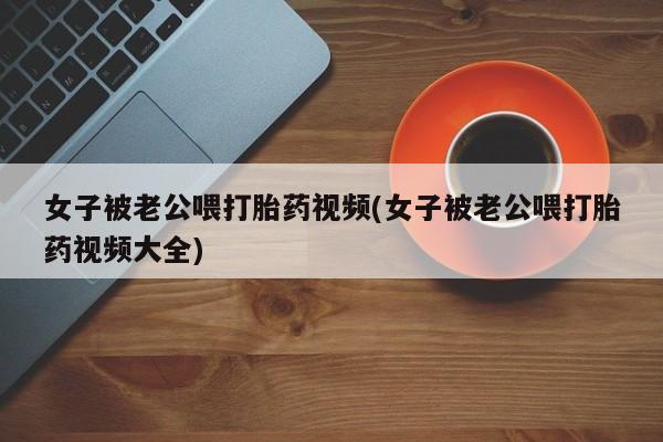 米非米索打胎药联系方式堕胎药购买途径女子被老公喂打胎药视频(女子被老公喂打胎药视频大全)