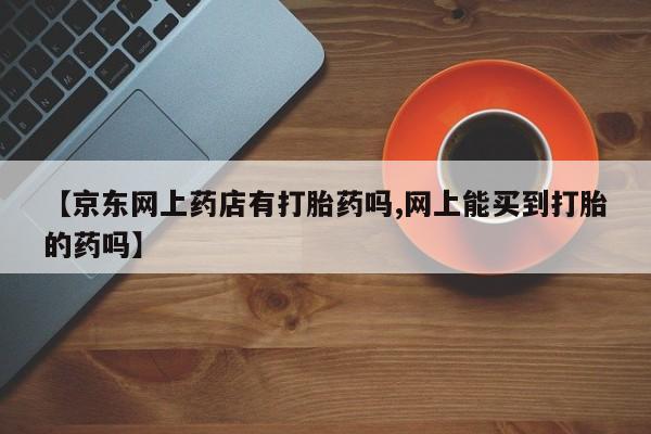 米非米索打胎药联系方式堕胎药购买途径【京东网上药店有打胎药吗,网上能买到打胎的药吗】