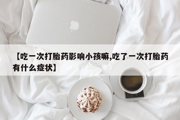 米非米索打胎药联系方式堕胎药购买途径【吃一次打胎药影响小孩嘛,吃了一次打胎药有什么症状】