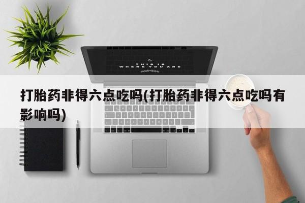 米非米索打胎药联系方式堕胎药购买途径打胎药非得六点吃吗(打胎药非得六点吃吗有影响吗)