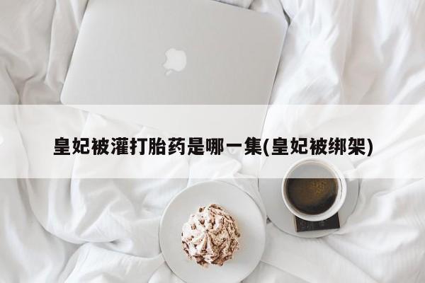 米非米索打胎药联系方式堕胎药购买途径皇妃被灌打胎药是哪一集(皇妃被绑架)