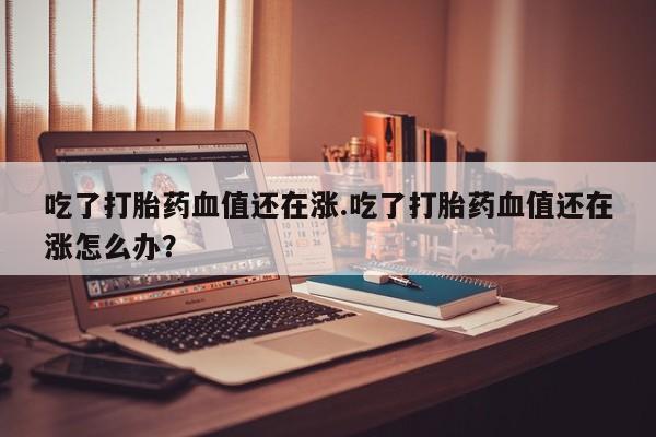 米非米索打胎药联系方式堕胎药购买途径吃了打胎药血值还在涨.吃了打胎药血值还在涨怎么办？