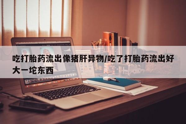 米非米索打胎药联系方式堕胎药购买途径吃打胎药流出像猪肝异物/吃了打胎药流出好大一坨东西