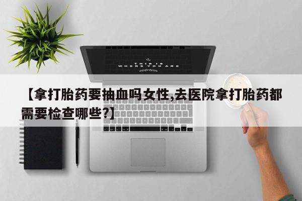 米非米索打胎药联系方式堕胎药购买途径【拿打胎药要抽血吗女性,去医院拿打胎药都需要检查哪些?】