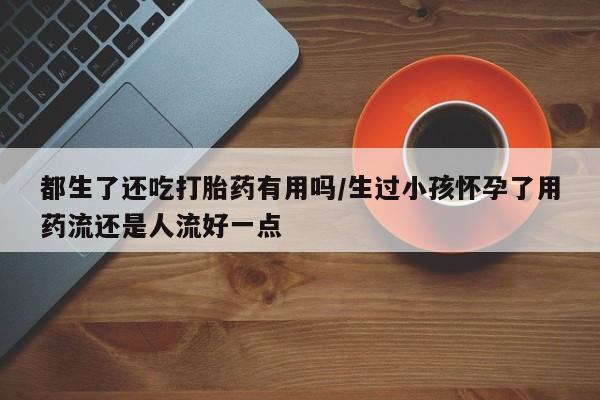 米非米索打胎药联系方式堕胎药购买途径都生了还吃打胎药有用吗/生过小孩怀孕了用药流还是人流好一点