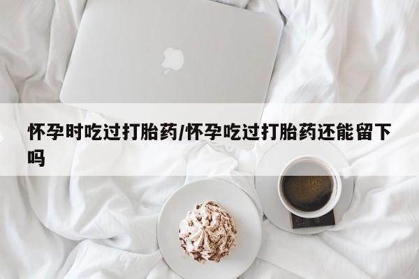 米非米索打胎药联系方式堕胎药购买途径怀孕时吃过打胎药/怀孕吃过打胎药还能留下吗