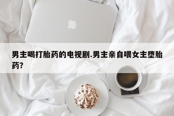 米非米索打胎药联系方式堕胎药购买途径男主喝打胎药的电视剧.男主亲自喂女主堕胎药？