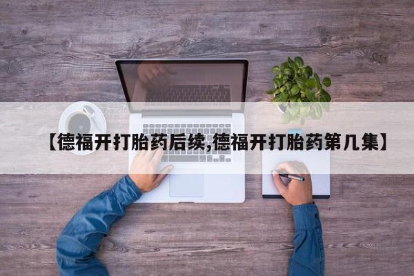 米非米索打胎药联系方式堕胎药购买途径【德福开打胎药后续,德福开打胎药第几集】