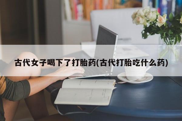 米非米索打胎药联系方式堕胎药购买途径古代女子喝下了打胎药(古代打胎吃什么药)