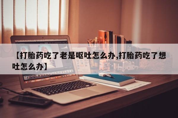米非米索打胎药联系方式堕胎药购买途径【打胎药吃了老是呕吐怎么办,打胎药吃了想吐怎么办】