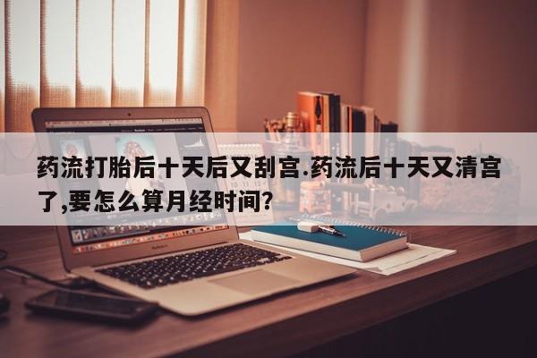米非米索打胎药联系方式堕胎药购买途径药流打胎后十天后又刮宫.药流后十天又清宫了,要怎么算月经时间？